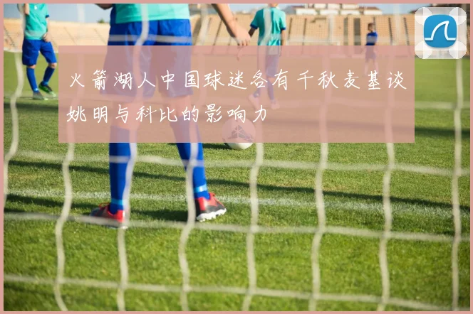 火箭湖人中国球迷各有千秋麦基谈姚明与科比的影响力