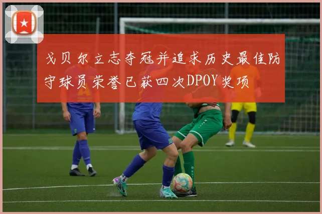 戈贝尔立志夺冠并追求历史最佳防守球员荣誉已获四次DPOY奖项
