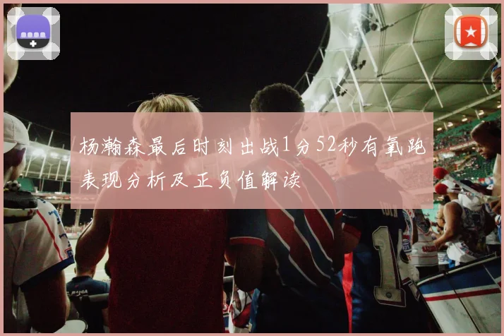 杨瀚森最后时刻出战1分52秒有氧跑表现分析及正负值解读