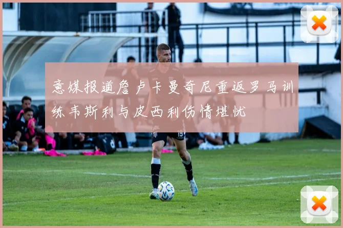 意媒报道詹卢卡曼奇尼重返罗马训练韦斯利与皮西利伤情堪忧