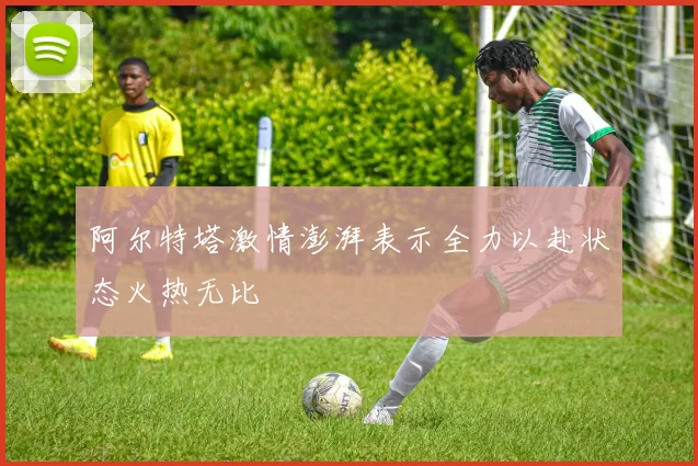 阿尔特塔激情澎湃表示全力以赴状态火热无比