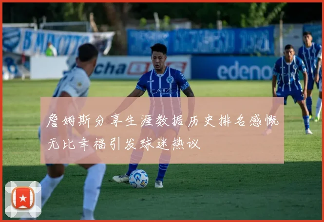 詹姆斯分享生涯数据历史排名感慨无比幸福引发球迷热议