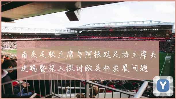 南美足联主席与阿根廷足协主席共进晚餐深入探讨欧美杯发展问题