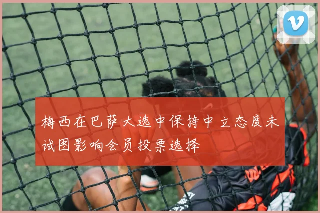 梅西在巴萨大选中保持中立态度未试图影响会员投票选择