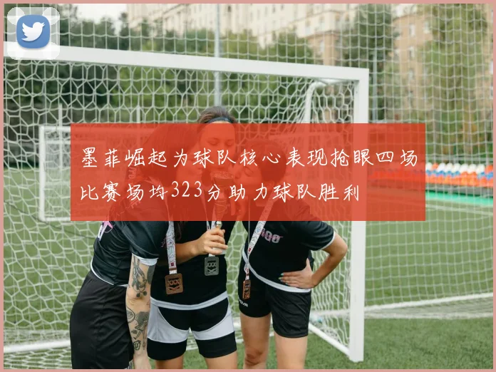 墨菲崛起为球队核心表现抢眼四场比赛场均323分助力球队胜利