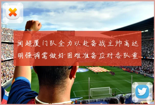 闽超厦门队全力以赴备战主帅高达明强调需做好困难准备应对各队重视挑战