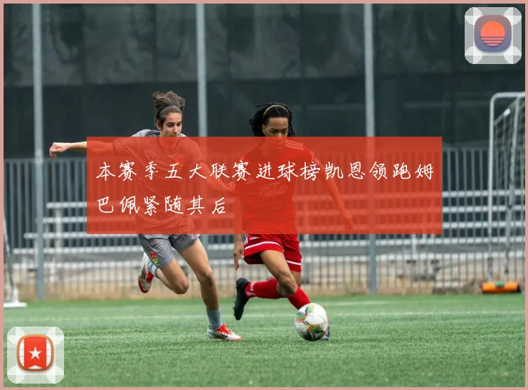 本赛季五大联赛进球榜凯恩领跑姆巴佩紧随其后