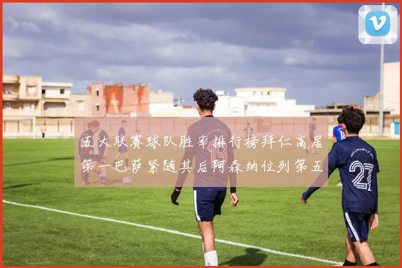 五大联赛球队胜率排行榜拜仁高居第一巴萨紧随其后阿森纳位列第五