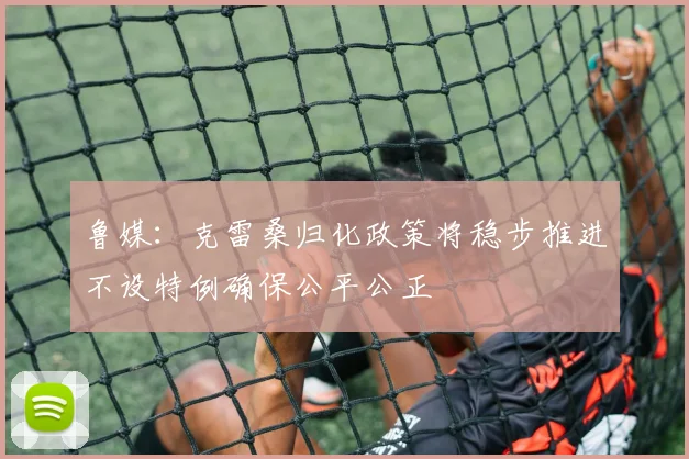 鲁媒：克雷桑归化政策将稳步推进不设特例确保公平公正