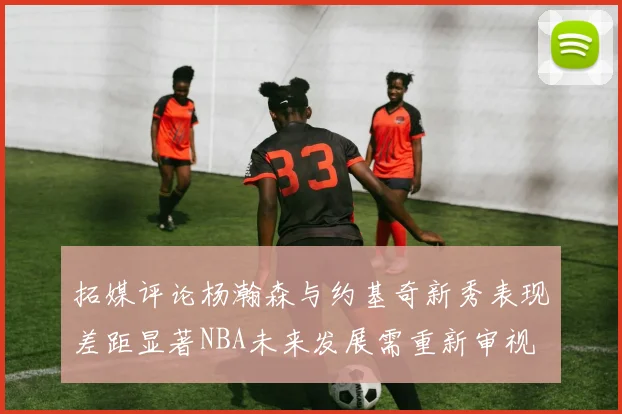 拓媒评论杨瀚森与约基奇新秀表现差距显著NBA未来发展需重新审视