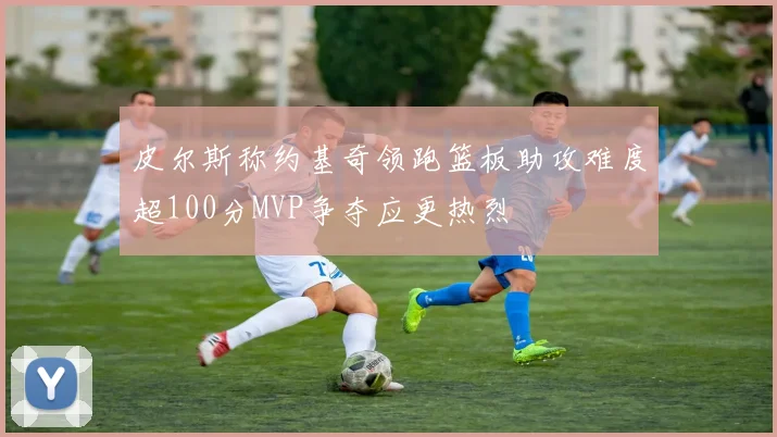 皮尔斯称约基奇领跑篮板助攻难度超100分MVP争夺应更热烈