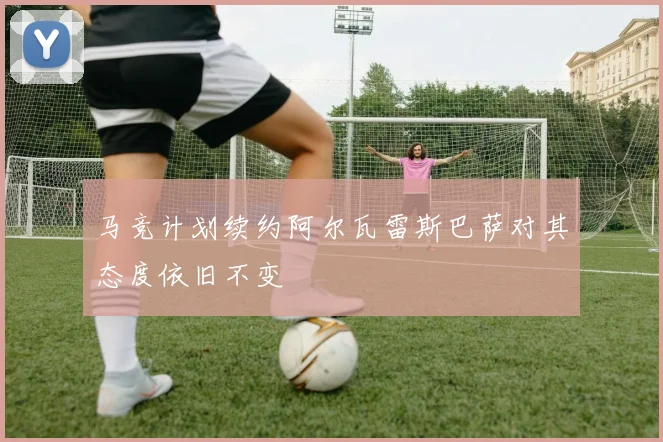 马竞计划续约阿尔瓦雷斯巴萨对其态度依旧不变