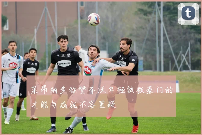 莱昂纳多称赞齐沃年轻执教豪门的才能与成就不容置疑