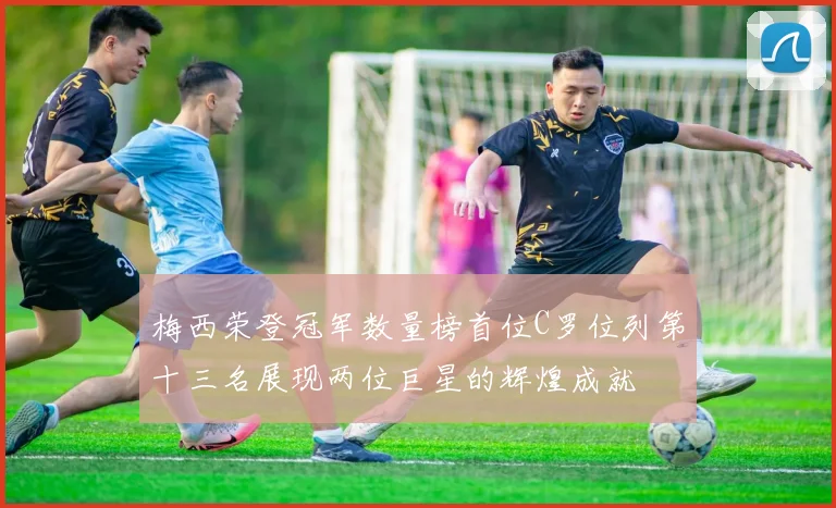 梅西荣登冠军数量榜首位C罗位列第十三名展现两位巨星的辉煌成就