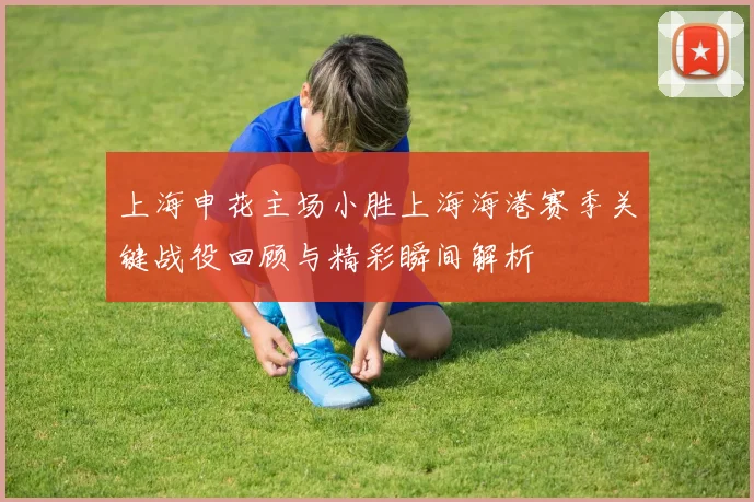 上海申花主场小胜上海海港赛季关键战役回顾与精彩瞬间解析